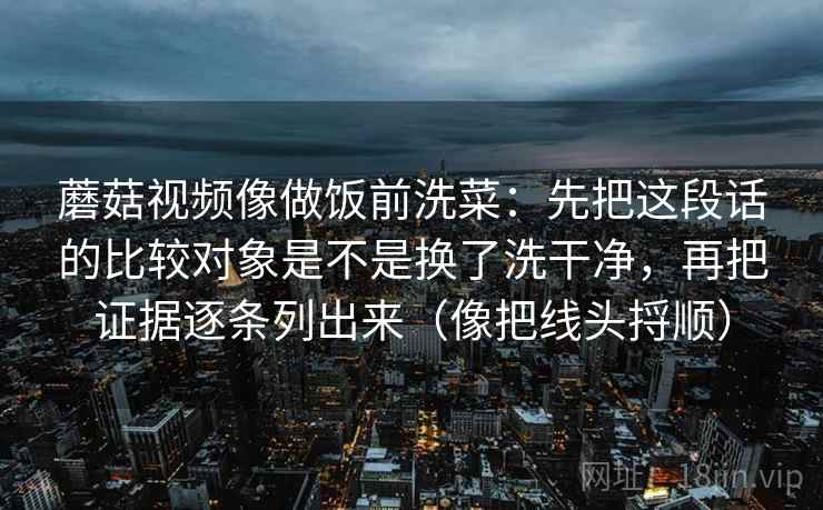 详细阅读:蘑菇视频像做饭前洗菜:先把这段话的比较对象是不是换了洗干净,再把证据逐条列出来(像把线头捋顺) 蘑菇视频像做饭前洗菜:先把这段话的比较对象是不是换了洗干净,再把证据逐条列出来(像把线头捋顺)
