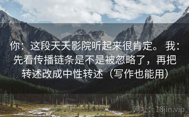详细阅读:你:这段天天影院听起来很肯定。 我:先看传播链条是不是被忽略了,再把转述改成中性转述(写作也能用) 你:这段天天影院听起来很肯定。 我:先看传播链条是不是被忽略了,再把转述改成中性转述(写作也能用)
