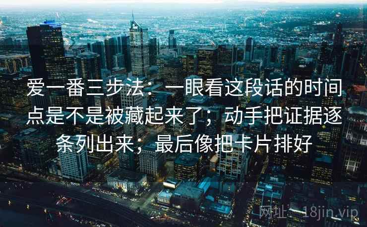 详细阅读:爱一番三步法:一眼看这段话的时间点是不是被藏起来了;动手把证据逐条列出来;最后像把卡片排好 爱一番三步法:一眼看这段话的时间点是不是被藏起来了;动手把证据逐条列出来;最后像把卡片排好