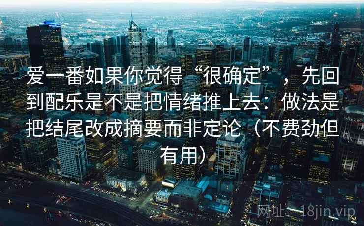 爱一番如果你觉得“很确定”，先回到配乐是不是把情绪推上去：做法是把结尾改成摘要而非定论（不费劲但有用）