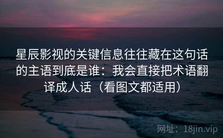 星辰影视的关键信息往往藏在这句话的主语到底是谁：我会直接把术语翻译成人话（看图文都适用）