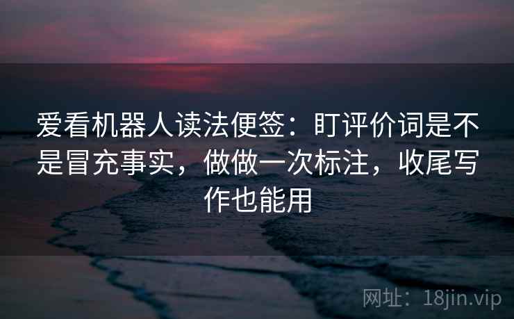 爱看机器人读法便签：盯评价词是不是冒充事实，做做一次标注，收尾写作也能用