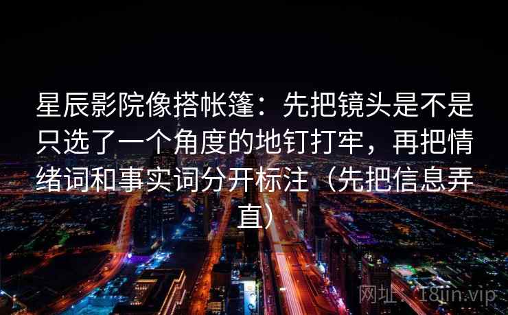 星辰影院像搭帐篷：先把镜头是不是只选了一个角度的地钉打牢，再把情绪词和事实词分开标注（先把信息弄直）
