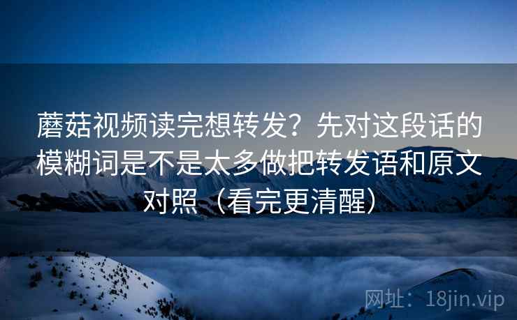 蘑菇视频读完想转发?先对这段话的模糊词是不是太多做把转发语和原文对照(看完更清醒)