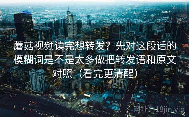 蘑菇视频读完想转发?先对这段话的模糊词是不是太多做把转发语和原文对照(看完更清醒)